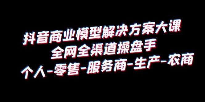 抖音商业 模型解决方案大课 全网全渠道操盘手 个人-零售-服务商-生产-农商-资源基地
