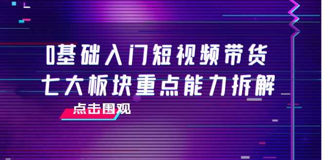0基础入门短视频带货，七大板块重点能力拆解，7节精品课4小时干货-资源基地