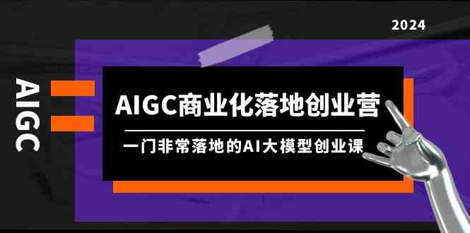 AIGC-商业化落地创业营，一门非常落地的AI大模型创业课（8节课+资料）-资源基地