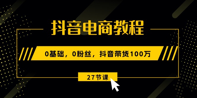 抖音电商教程：0基础，0粉丝，抖音带货100万（27节视频课）-资源基地