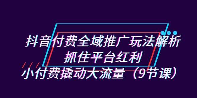 抖音付费全域推广玩法解析：抓住平台红利，小付费撬动大流量（9节课）-资源基地