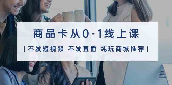 商品卡从0-1线上课(不发短视频 不发直播 纯玩商城推荐)32节课-资源基地