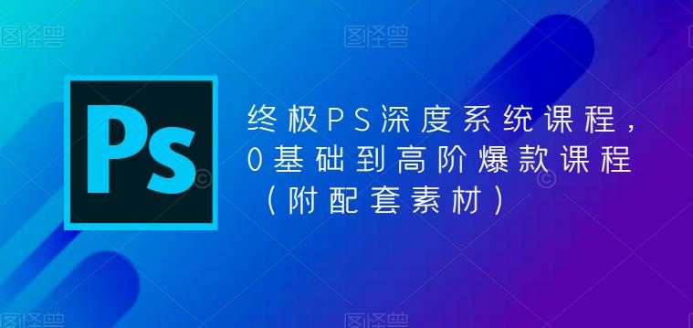 终极-PS全面深度系统课程，0基础到高阶爆款课程（附配套素材）-资源基地