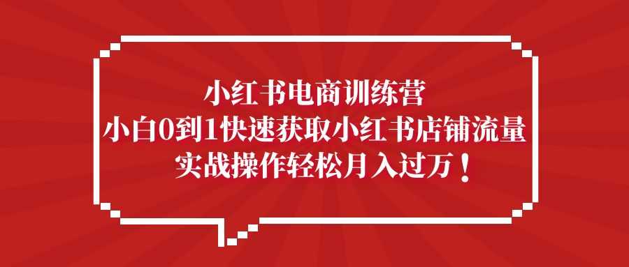 小红书电商训练营，小白0到1快速获取小红书店铺流量，实战操作月入过万-资源基地