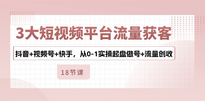 3大短视频平台流量获客,抖音+视频号+快手,从0-1实操起盘做号+流量创收-资源基地
