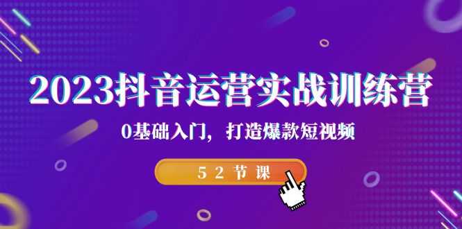 2023抖音运营实战训练营,0基础入门,打造爆款短视频(52节课)-资源基地