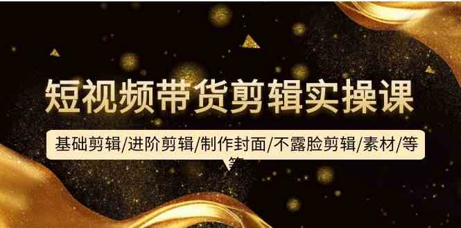 短视频带货剪辑实操课：基础剪辑/进阶剪辑/制作封面/不露脸剪辑/素材/等等-资源基地