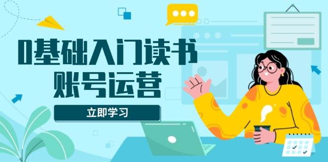 0基础入门读书账号运营，系统课程助你解决素材、流量、变现等难题-资源基地