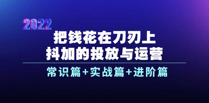 把钱花在刀刃上，抖加的投放与运营：常识篇+实战篇+进阶篇（28节课）-资源基地