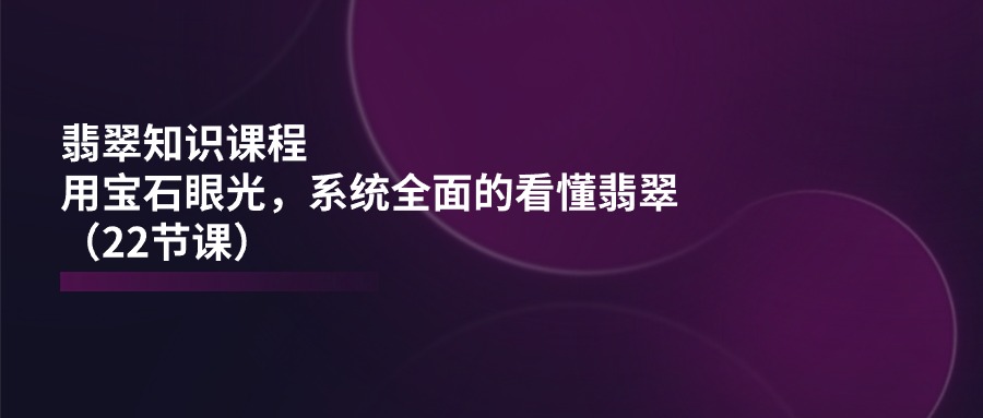 翡翠知识课程，用宝石眼光，系统全面的看懂翡翠（22节课）-资源基地