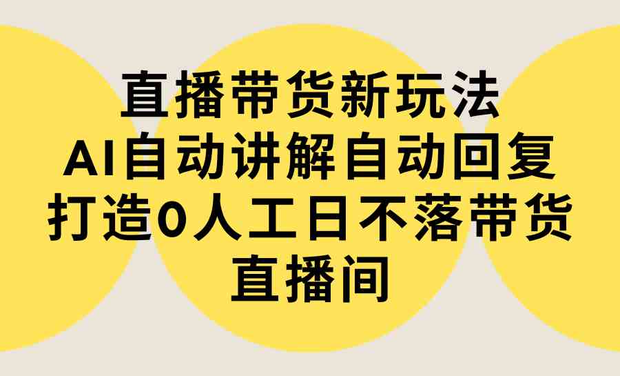 直播带货新玩法，AI自动讲解自动回复 打造0人工日不落带货直播间-教程+软件-资源基地