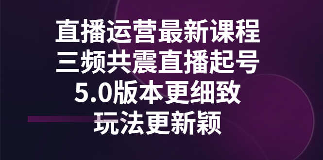 直播运营最新课程,三频共震直播起号5.0版本更细致,玩法更新颖-资源基地