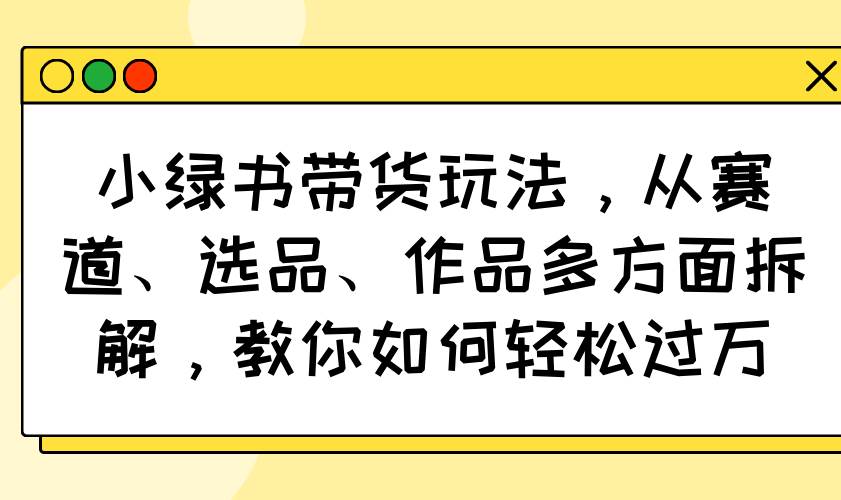 小绿书带货玩法，从赛道、选品、作品多方面拆解，教你如何轻松过万-资源基地