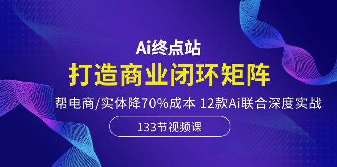 Ai终点站，打造商业闭环矩阵，帮电商/实体降70%成本，12款Ai联合深度实战-资源基地