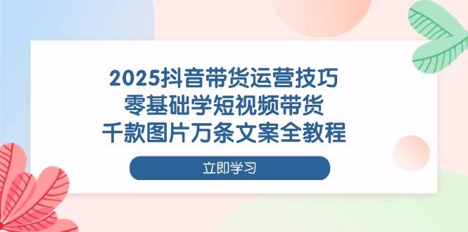 2025抖音带货运营技巧，零基础学短视频带货，千款图片万条文案全教程-资源基地