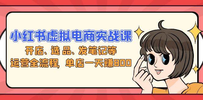 小红书虚拟电商实战课：开店、选品、发笔记等运营全流程，单店一天赚800-资源基地