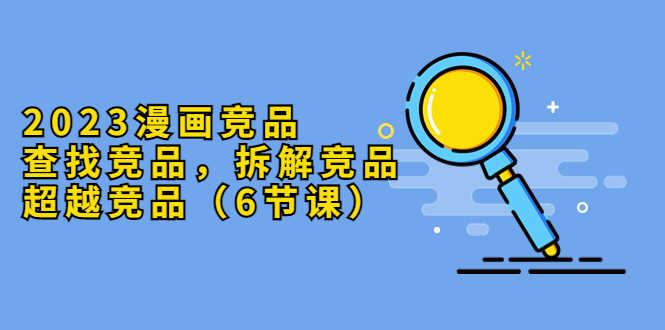 2023漫画竞品,查找竞品,拆解竞品,超越竞品(6节课)-资源基地