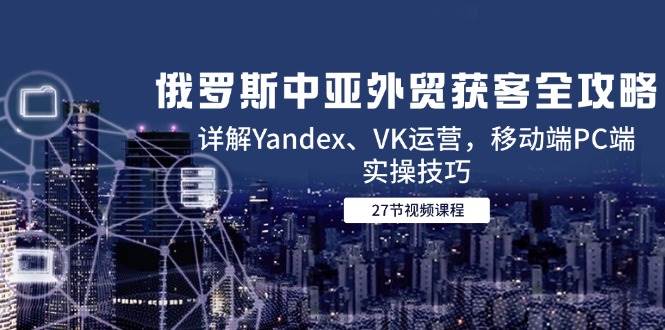 俄罗斯中亚外贸获客全攻略,详解Yandex、VK运营,移动端PC端实操技巧-资源基地