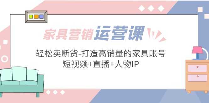 家具营销·运营实战 轻松卖断货-打造高销量的家具账号(短视频+直播+人物IP)-资源基地