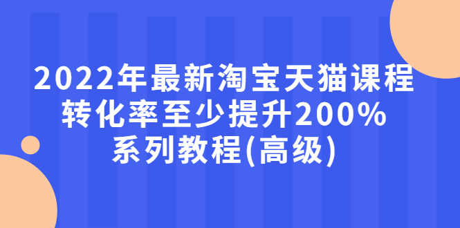 2022年最新淘宝天猫课程-转化率至少提升200%系列教程(高级)-资源基地
