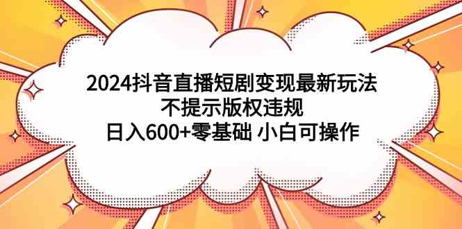 2024抖音直播短剧变现最新玩法，不提示版权违规 日入600+零基础 小白可操作-资源基地