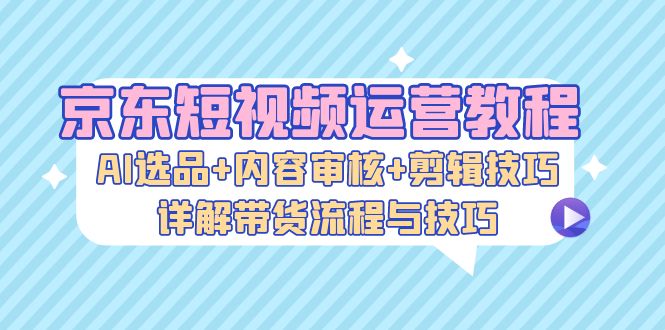 京东短视频运营教程：AI选品+内容审核+剪辑技巧，详解带货流程与技巧-资源基地