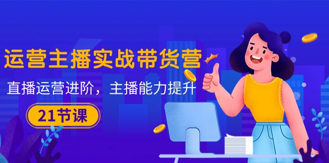 运营主播·实战带货营：直播运营 进阶，主播 能力提升（21节课）-资源基地
