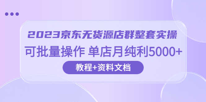 2023京东-无货源店群整套实操 可批量操作 单店月纯利5000+63节课+资料文档-资源基地