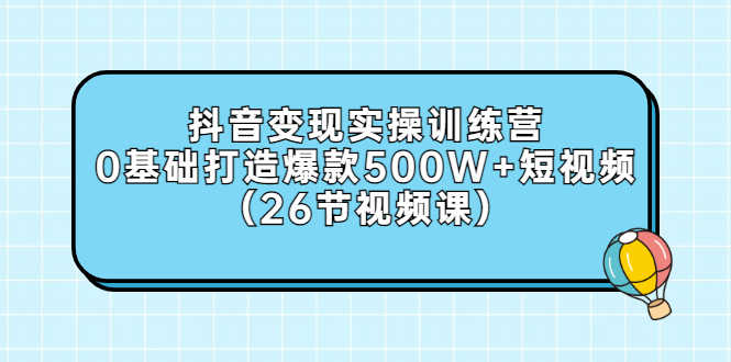 抖音变现实操训练营:0基础打造爆款500W+短视频(26节视频课)-资源基地