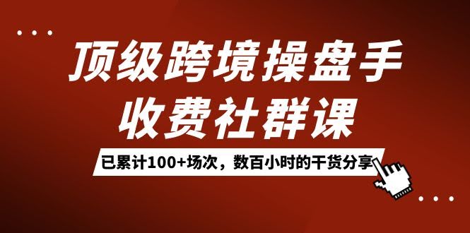 顶级跨境操盘手收费社群课：已累计100+场次，数百小时的干货分享！-资源基地