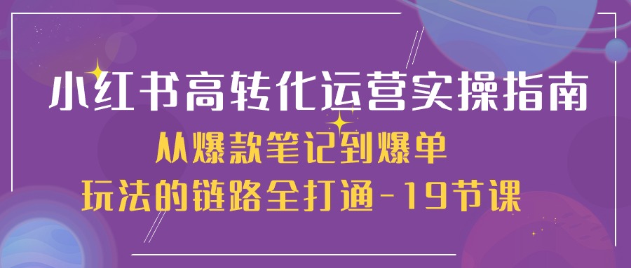 小红书-高转化运营 实操指南,从爆款笔记到爆单玩法的链路全打通-19节课-资源基地
