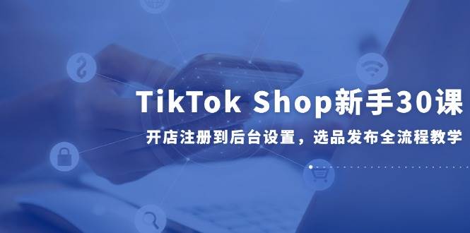 TikTok Shop新手30课,开店注册到后台设置,选品发布全流程教学-资源基地