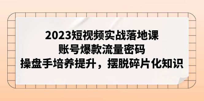 2023短视频实战落地课,账号爆款流量密码,操盘手培养提升,摆脱碎片化知识-资源基地
