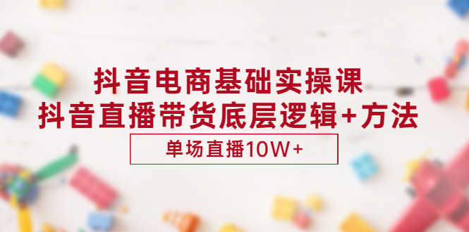 抖音电商基础实操课,抖音直播带货底层逻辑+方法 单场直播10W+(价值980)-资源基地
