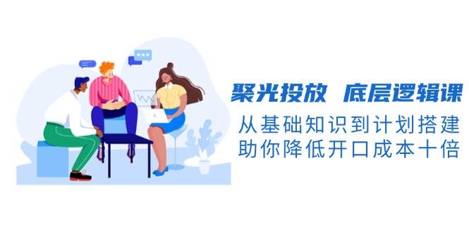 聚光投放 底层逻辑课，从基础知识到计划搭建，助你降低开口成本十倍-资源基地