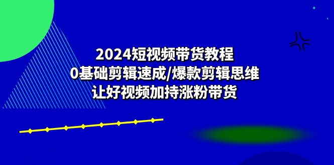 2024短视频带货教程：0基础剪辑速成/爆款剪辑思维/让好视频加持涨粉带货-资源基地