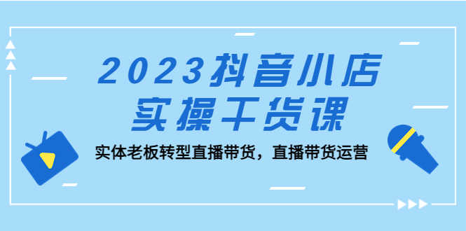 2023抖音小店实操干货课:实体老板转型直播带货,直播带货运营!-资源基地