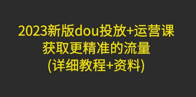 2023新版dou投放+运营课：获取更精准的流量(详细教程+资料)无中创水印-资源基地