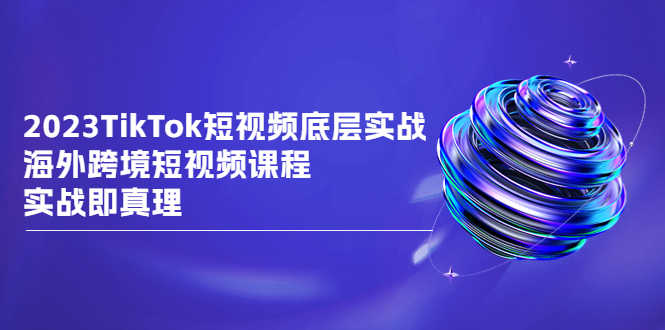 2023TikTok-短视频底层实战,海外跨境短视频课程,实战即真理-资源基地