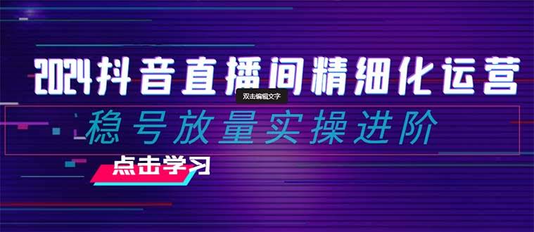 2024抖音直播间精细化运营:稳号放量实操进阶 选品/排品/起号/小店随心…-资源基地