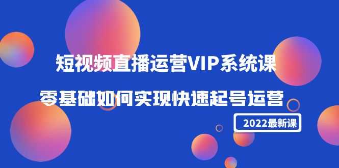 2022短视频直播运营VIP系统课:零基础如何实现快速起号运营(价值2999)-资源基地