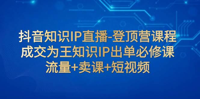 抖音知识IP直播-登顶营课程：成交为王知识IP出单必修课  流量+卖课+短视频-资源基地