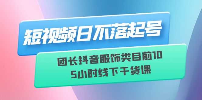 短视频日不落起号【6月11线下课】团长抖音服饰类目前10 5小时线下干货课-资源基地