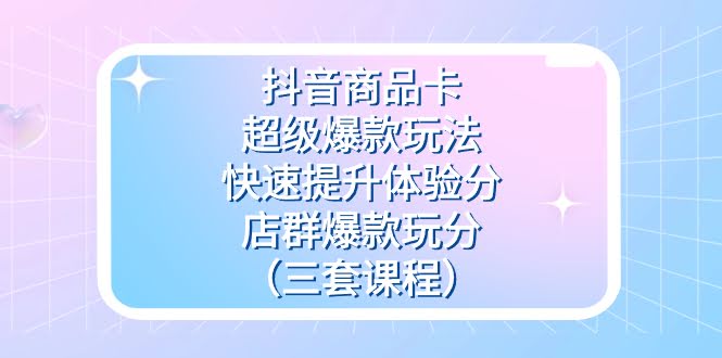 抖音商品卡-超级爆款玩法+快速提升体验分+店群爆款玩分（三套课程）-资源基地