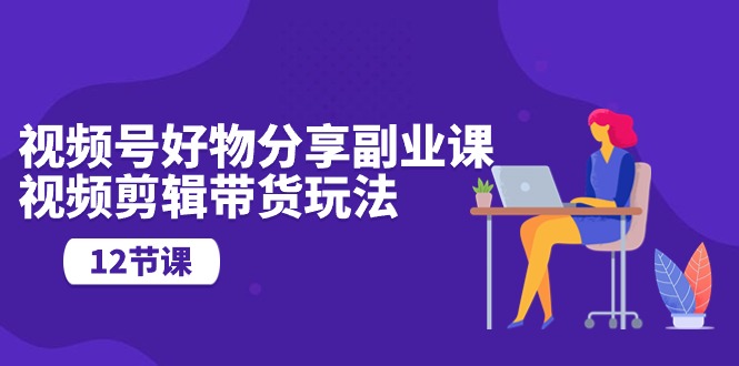 视频号好物分享副业课,视频剪辑带货玩法(12节课)-资源基地