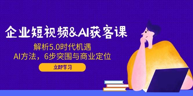 企业短视频&AI获客课：解析5.0时代机遇，AI方法，6步突围与商业定位-资源基地