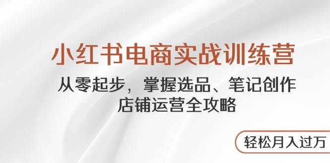 小红书电商实战训练营,从零起步,掌握选品、笔记创作、店铺运营全攻略…-资源基地