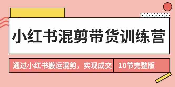 小红书混剪带货训练营,通过小红书搬运混剪,实现成交(10节课完结版)-资源基地