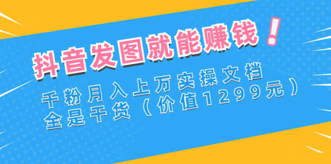 抖音发图就能赚钱：千粉月入上万实操文档，全是干货（价值1299元）-资源基地