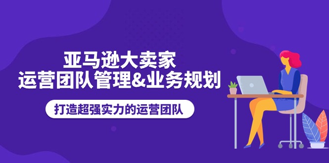 亚马逊大卖家-运营团队管理&业务规划，打造超强实力的运营团队-资源基地